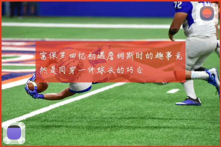 富保罗回忆初遇詹姆斯时的趣事竟然是同穿一件球衣的巧合