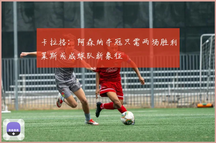 卡拉格：阿森纳夺冠只需两场胜利莱斯或成球队新象征