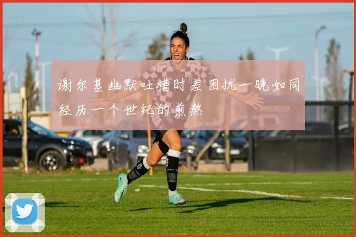 谢尔基幽默吐槽时差困扰一晚如同经历一个世纪的煎熬