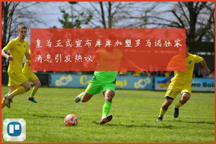 皇马正式宣布库库加盟罗马诺独家消息引发热议