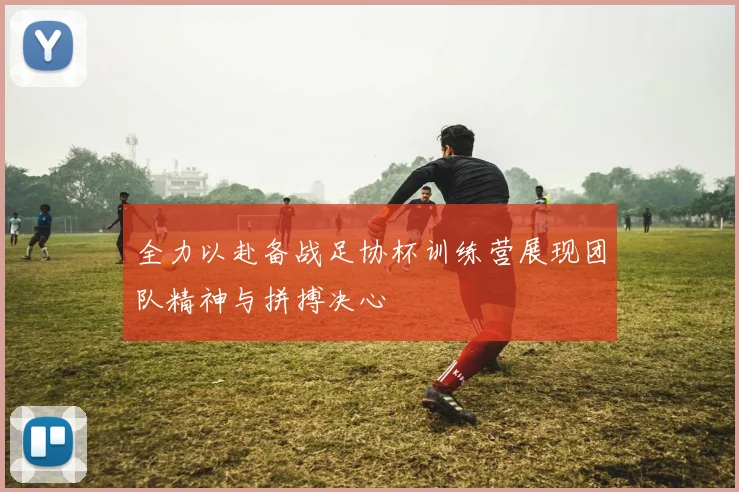 全力以赴备战足协杯训练营展现团队精神与拼搏决心