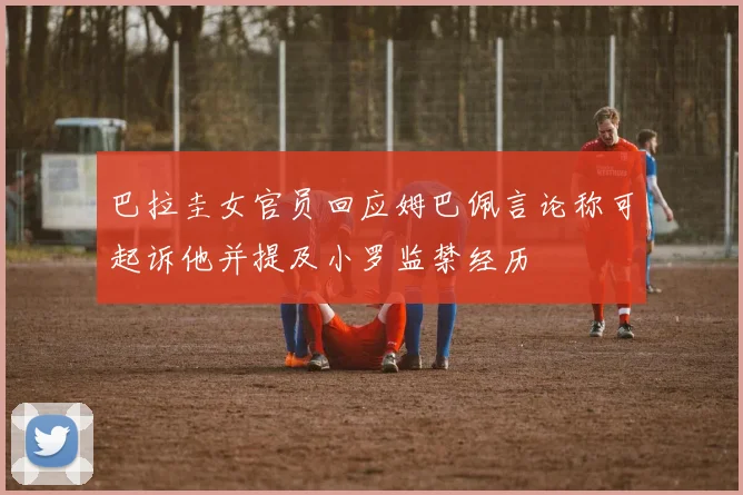 巴拉圭女官员回应姆巴佩言论称可起诉他并提及小罗监禁经历