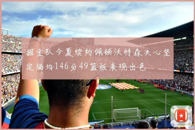 掘金队今夏续约佩顿沃特森决心坚定场均146分49篮板表现出色