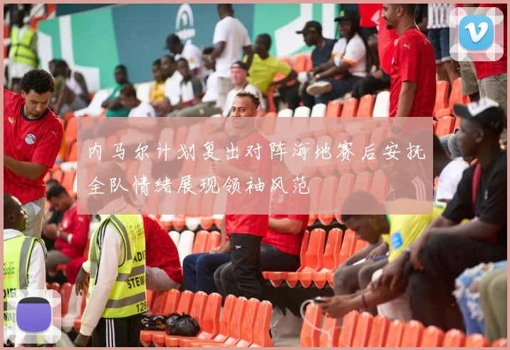 内马尔计划复出对阵海地赛后安抚全队情绪展现领袖风范