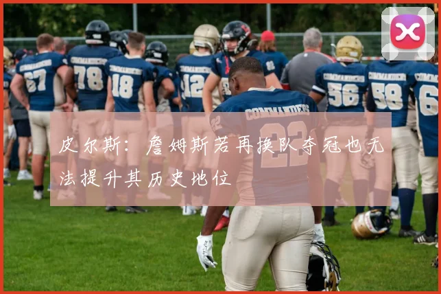 皮尔斯：詹姆斯若再换队夺冠也无法提升其历史地位