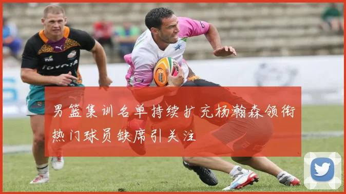 男篮集训名单持续扩充杨瀚森领衔热门球员缺席引关注