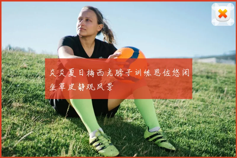 炎炎夏日梅西光膀子训练恩佐悠闲坐草皮静观风景