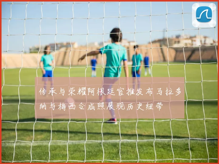 传承与荣耀阿根廷官推发布马拉多纳与梅西合成照展现历史纽带