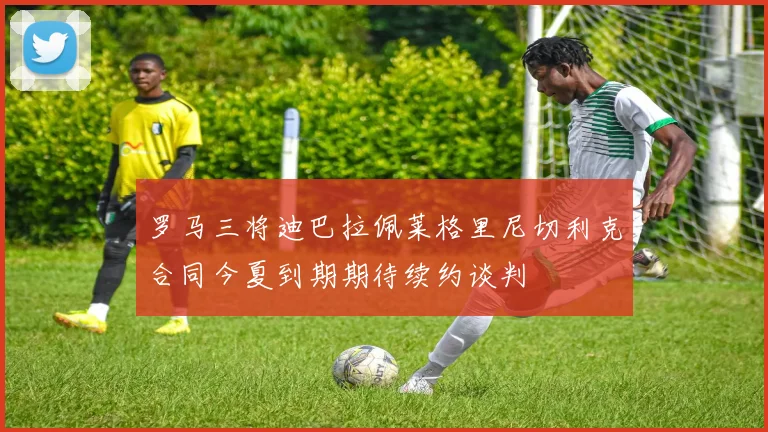 罗马三将迪巴拉佩莱格里尼切利克合同今夏到期期待续约谈判