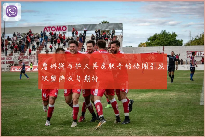 詹姆斯与热火再度联手的传闻引发联盟热议与期待