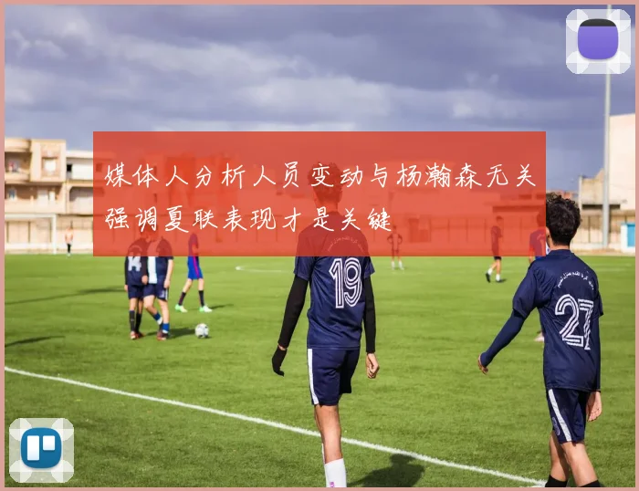 媒体人分析人员变动与杨瀚森无关强调夏联表现才是关键
