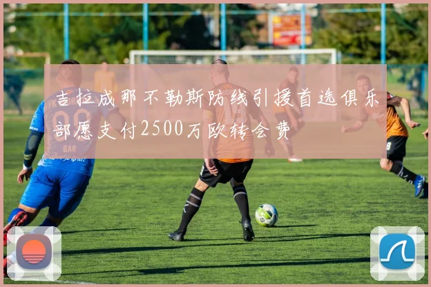 吉拉成那不勒斯防线引援首选俱乐部愿支付2500万欧转会费