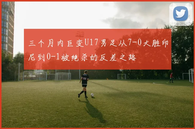 三个月内巨变U17男足从7-0大胜印尼到0-1被绝杀的反差之路