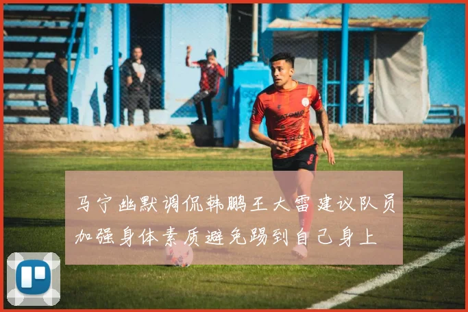 马宁幽默调侃韩鹏王大雷建议队员加强身体素质避免踢到自己身上