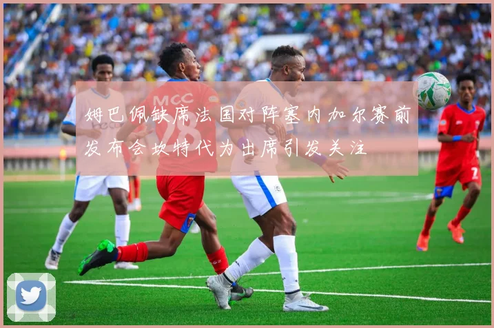 姆巴佩缺席法国对阵塞内加尔赛前发布会坎特代为出席引发关注