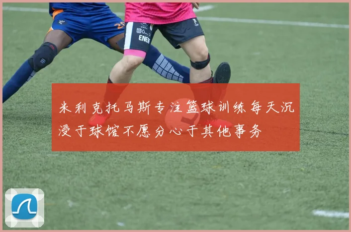 米利克托马斯专注篮球训练每天沉浸于球馆不愿分心于其他事务