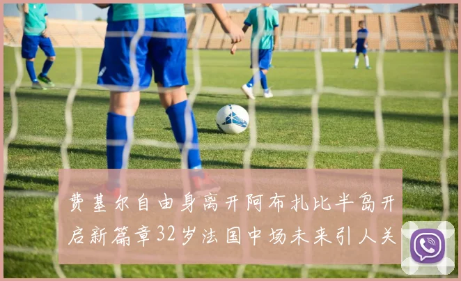 费基尔自由身离开阿布扎比半岛开启新篇章32岁法国中场未来引人关注